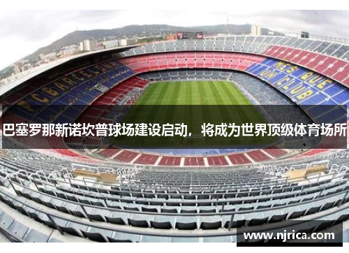 巴塞罗那新诺坎普球场建设启动，将成为世界顶级体育场所